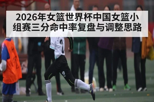 2026年女篮世界杯中国女篮小组赛三分命中率复盘与调整思路（kaiyun）